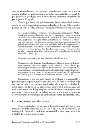 área de conhecimento que apresenta crescimento tanto quantitativo
quanto qualitativo, principalmente reflexões desenvolvidas em nível de
pós-graduação, produção esta distribuída por inúmeros programas de
pós e pouco divulgada.
É assim que Soares, em Alfabetização no Brasil – O estado do conhecimento, ao buscar organizar pesquisas produzidas na área de Alfabetização,
período de 1954 a 1986, justifica a relevância de trabalhos nessa natureza:
(...) a multiplicidade de perspectivas e pluralidades de enfoques sobre Alfabetização não trarão colaboração realmente efetiva enquanto não se tentar uma
articulação das análises provenientes de outras áreas de conhecimento, articulação que busque ou integrar estruturalmente estudos e resultados de pesquisas, ou evidenciar e explicar incoerências e resultados incompatíveis. Um
primeiro e indispensável passo nesse sentido é a revisão dessas perspectivas,
análises e estudos, de modo que se possa ter uma visão de “estado de conhecimento” em nosso País, na área da Alfabetização: uma revisão crítica dos
estudos e pesquisas sobre Alfabetização que se vêm multiplicando nas últimas
décadas (...). (1982, p. 2)

Em outro momento de sua pesquisa, ela afirma que:
Essa compreensão do estado de conhecimento sobre um tema, em determinado momento, é necessária no processo de evolução da ciência, afim de que
se ordene periodicamente o conjunto de informações e resultados já obtidos,
ordenação que permita indicação das possibilidades de integração de diferentes perspectivas, aparentemente autônomas, a identificação de duplicações
ou contradições, e a determinação de lacunas e vieses. (1987, p. 3)

Sustentados e movidos pelo desafio de conhecer o já construído e
produzido para depois buscar o que ainda não foi feito, de dedicar cada
vez mais atenção a um número considerável de pesquisas realizadas de
difícil acesso, de dar conta de determinado saber que se avoluma cada vez
mais rapidamente e de divulgá-lo para a sociedade, todos esses pesquisadores
trazem em comum a opção metodológica, por se constituírem pesquisas
de levantamento e de avaliação do conhecimento sobre determinado tema.

Os catálogos como fonte documental
Esses pesquisadores tomam como fontes básicas de referência para
realizar o levantamento dos dados e suas análises, principalmente, os
catálogos de faculdades, institutos, universidades, associações nacionais
e órgãos de fomento da pesquisa.

Educação & Sociedade, ano XXIII, no 79, Agosto/2002

259

 