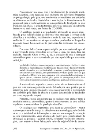 Nos últimos vinte anos, com o fortalecimento da produção acadêmica-científica, com pesquisas que emergem em diferentes programas
de pós-graduação pelo país, um movimento se transforma em empenho
de diferentes entidades (faculdades e associações de financiamento de
pesquisas) para o estabelecimento de uma política de divulgação de seus
trabalhos científicos. E uma das formas é através de catálogos, inicialmente
impressos e, mais tarde, em forma de CD-ROM.
Os catálogos passam a ser produzidos atendendo ao anseio manifestado pelas universidades de informar sua produção à comunidade
científica e à sociedade, socializando e, mais do que isso, expondo-se à
avaliação. É um sentimento de que trabalhos produzidos ao longo dos
anos não devem ficam restritos às prateleiras das bibliotecas das universidades.
Por outro lado, é uma resposta exigida por uma sociedade que vê
a universidade como prestadora de serviços e que, por isso, deve ser
avaliada. Segundo Chauí (1999, p. 6), a avaliação de toda e qualquer
universidade passa a ser caracterizada por uma qualidade que traz como
definição:
‘qualidade’ é definida como competência e excelência cujo critério é o atendimento às necessidades de modernização da economia e desenvolvimento
social; e é medida pela produtividade, orientada por três critérios: quanto
uma universidade produz, em quanto tempo produz e qual o custo do que
produz. (...) Observa-se que a pergunta pela produtividade não indaga o
que se produz, como se produz, para quem ou para que se produz, mas
opera uma inversão tipicamente ideológica da qualidade em quantidade.

A universidade, segundo a autora, deixa de ser instituição social
para ser vista como organização social, definida por uma prática que se
caracteriza pela instrumentalidade e cujo reconhecimento e legitimidade
são definidos pela idéia de eficácia e sucesso (quantidade de resultados
em curto espaço de tempo).
Portanto, é nessa conjuntura que os catálogos vêm atender tanto a
anseios internos da universidade, quanto à pressão externa de uma política
reguladora e controladora da produção científica.
Os catálogos são organizados pela idéia de acumulação – reunir
tudo o que se tem de avanço da ciência em um único lugar; pelo fascínio
de se ter a totalidade de informações – dominar um campo de produção
de um conhecimento, visão absoluta de poder; pela possibilidade de
otimização da pesquisa – ganhar tempo, recuperar velozmente informações, com menor esforço físico; pelo mito da originalidade do conhe260

Educação & Sociedade, ano XXIII, no 79, Agosto/2002

 