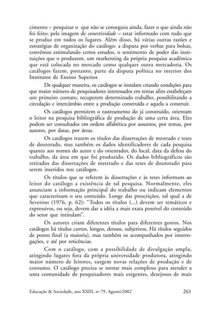 cimento – pesquisar o que não se conseguiu ainda, fazer o que ainda não
foi feito; pela imagem de conectividade – estar informado com tudo que
se produz em todos os lugares. Além disso, há várias outras razões e
estratégias de organização do catálogo: a disputa por verbas para bolsas,
convênios estimulando certos estudos, o sentimento de poder das instituições que o produzem, um markenting da própria pesquisa acadêmica
que está colocada no mercado como qualquer outra mercadoria. Os
catálogos fazem, portanto, parte da disputa política no interior dos
Institutos de Ensino Superior.
De qualquer maneira, os catálogos se instalam criando condições para
que maior número de pesquisadores interessados em temas afins estabeleçam
um primeiro contato, recuperem determinado trabalho, possibilitando a
circulação e intercâmbio entre a produção construída e aquela a construir.
Os catálogos permitem o rastreamento do já construído, orientam
o leitor na pesquisa bibliográfica de produção de uma certa área. Eles
podem ser consultados em ordem alfabética por assuntos, por temas, por
autores, por datas, por áreas.
Os catálogos trazem os títulos das dissertações de mestrado e teses
de doutorado, mas também os dados identificadores de cada pesquisa
quanto aos nomes do autor e do orientador, do local, data da defesa do
trabalho, da área em que foi produzido. Os dados bibliográficos são
retirados das dissertações de mestrado e das teses de doutorado para
serem inseridos nos catálogos.
Os títulos que se referem às dissertações e às teses informam ao
leitor do catálogo a existência de tal pesquisa. Normalmente, eles
anunciam a informação principal do trabalho ou indicam elementos
que caracterizam o seu conteúdo. Longe das prescrições, tal qual a de
Severino (1976, p. 62): “Todos os títulos (...) devem ser temáticos e
expressivos, ou seja, devem dar a idéia a mais exata possível do conteúdo
do setor que intitulam”.
Os autores criam diferentes títulos para diferentes gostos. Nos
catálogos há títulos curtos, longos, densos, subjetivos. Há títulos seguidos
de ponto final (a maioria), mas também os acompanhados por interrogações, e até por reticências.
Com o catálogo, com a possibilidade de divulgação ampla,
atingindo lugares fora da própria universidade produtora, atingindo
maior número de leitores, surgem novas relações de produção e de
consumo. O catálogo precisa se tornar mais complexo para atender a
uma comunidade de pesquisadores mais exigentes, desejosos de mais
Educação & Sociedade, ano XXIII, no 79, Agosto/2002

261

 