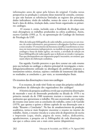 informações antes de optar pela leitura do original. Criadas novas
perspectivas na produção e consumo desse material de consulta, constatase que não bastam as referências limitadas ao registro dos principais
dados indicadores: título do trabalho, nomes do autor e do orientador,
local e data de defesa, titulação dada, como foram organizados os primeiros catálogos.
O resumo é, então, incluído com a finalidade de divulgar com
mais abrangência os trabalhos produzidos na esfera acadêmica. Assim,
escreve Garrido (1993, p. 5), na apresentação do Catálogo do Instituto
de Psicologia da USP:
Além da indicação bibliográfica de cada trabalho, acrescentou-se um resumo, de caráter informativo, para promover a divulgação e facilitar o acesso
a esses estudos. O crescimento da literatura científica transformou os resumos em instrumentos indispensáveis, na medida em que sua inserção em
catálogos e bases de dados agiliza, em muito, a atividade de seleção em
busca bibliográfica de todos aqueles que se dedicam ao estudo e à pesquisa.
Para que desempenhem este importante papel é necessário, no entanto, que
sejam objeto de elaboração cuidadosa.

Em seguida, Garrido prescreve o que deve constar em cada resumo
para sua inclusão no catálogo: o objetivo principal de investigação; a metodologia/procedimento utilizado na abordagem do problema proposto; o
instrumento teórico, técnicas, sujeitos e métodos de tratamento dos dados;
os resultados; as conclusões e, por vezes, as recomendações finais.

Os resumos das dissertações e teses nos catálogos
E os resumos, de onde vêm? Estão no corpo dos próprios trabalhos?
São produtos da elaboração dos organizadores dos catálogos?
A história da pesquisa acadêmica revela que as primeiras dissertações
de mestrado e teses de doutorado produzidas na década de 1970 e na
primeira metade da de 1980 raramente traziam o resumo como texto
autônomo que apresentasse o trabalho. Há caso encontrado, por exemplo,
do resumo estar junto com as conclusões do trabalho, como o de Garrido
(1979), que aponta o quinto e último capítulo de sua dissertação com o
título “Resumo e Conclusões”. Na fase de amadurecimento da produção
acadêmica, torna-se mais freqüente encontrar o resumo no interior do
trabalho. Assim, o resumo vincula-se a uma série de dispositivos de escrita
e impressão (capa, título, página de rosto, índice, dedicatória,
agradecimentos, a pesquisa em si, bibliografia) de cada dissertação ou
tese que o coloca como um a mais entre outros (dispositivos).
262

Educação & Sociedade, ano XXIII, no 79, Agosto/2002

 