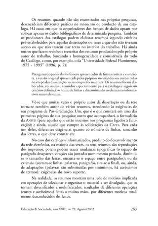 Os resumos, quando não são encontrados nas próprias pesquisas,
desencadeiam diferentes práticas no momento de produção de um catálogo. Há casos em que os organizadores dos bancos de dados optam por
colocar apenas os dados bibliográficos de determinada pesquisa. Também
os produtores dos catálogos podem elaborar resumos segundo critérios
pré-estabelecidos para aquelas dissertações ou teses a que eles não tiveram
acesso ou que não trazem esse texto no interior do trabalho. Há ainda
outros que fazem revisões e reescritas dos resumos produzidos pelo próprio
autor do trabalho, buscando a homogeneidade e consistência do todo
do Catálogo, como, por exemplo, o da “Universidade Federal Fluminense,
1975 - 1995” (1996, p. 7):
Para garantir que os dados fossem apresentados de forma correta e completa, a versão original apresentada pelos próprios mestrandos ou encontradas
no corpo das dissertações nem sempre foi mantida. Os resumos foram elaborados, revisados e reunidos especialmente para o catálogo e seguiram
critérios definindo o limite de linhas e determinando os elementos informativos mais relevantes.

Vê-se que muitas vezes o próprio autor da dissertação ou da tese
torna-se também autor de vários resumos, atendendo às exigências de
seu programa de Pós-Graduação. Um, que é o que constará em uma das
primeiras páginas de sua pesquisa; outro que acompanhará o formulário
da ANPED (para aqueles que estão inscritos nos programas ligados à Educação); e ainda, aquele que cumpre às solicitações da CAPES. Para cada
um deles, diferentes exigências quanto ao número de linhas, tamanho
das letras, o que deve constar etc.
No caso dos catálogos informatizados, produto do desenvolvimento
da rede eletrônica, na maioria das vezes, os seus resumos são reproduções
dos impressos, porém podem trazer mudanças tipográficas (o espaço do
parágrafo desaparece, orações são juntadas num mesmo período, diminuise o tamanho das letras, encurta-se o espaço entre parágrafos); ou de
extensão (cortam-se linhas, palavras, parágrafos, tira-se o final), ou, ainda,
de adaptações (palavras são substituídas por sinônimos, há acréscimos
de termos): exigências do novo suporte.
Na realidade, os resumos mostram uma rede de motivos implicada
em operações de selecionar e organizar o material a ser divulgado, que os
tornam diversificados e multifacetados, resultados de diferentes operações
(cortes e acréscimos) feitas a muitas mãos, por diferentes motivos totalmente desconhecidos do leitor.
Educação & Sociedade, ano XXIII, no 79, Agosto/2002

263

 