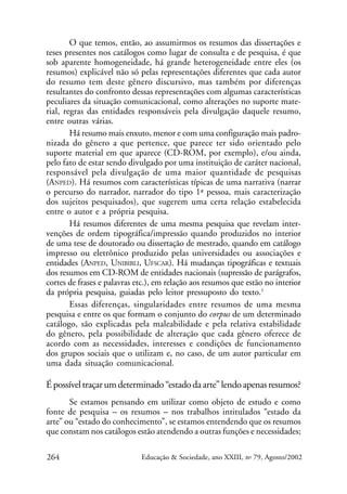 O que temos, então, ao assumirmos os resumos das dissertações e
teses presentes nos catálogos como lugar de consulta e de pesquisa, é que
sob aparente homogeneidade, há grande heterogeneidade entre eles (os
resumos) explicável não só pelas representações diferentes que cada autor
do resumo tem deste gênero discursivo, mas também por diferenças
resultantes do confronto dessas representações com algumas características
peculiares da situação comunicacional, como alterações no suporte material, regras das entidades responsáveis pela divulgação daquele resumo,
entre outras várias.
Há resumo mais enxuto, menor e com uma configuração mais padronizada do gênero a que pertence, que parece ter sido orientado pelo
suporte material em que aparece (CD-ROM, por exemplo), e/ou ainda,
pelo fato de estar sendo divulgado por uma instituição de caráter nacional,
responsável pela divulgação de uma maior quantidade de pesquisas
(ANPED). Há resumos com características típicas de uma narrativa (narrar
o percurso do narrador, narrador do tipo 1ª pessoa, mais caracterização
dos sujeitos pesquisados), que sugerem uma certa relação estabelecida
entre o autor e a própria pesquisa.
Há resumos diferentes de uma mesma pesquisa que revelam intervenções de ordem tipográfica/impressão quando produzidos no interior
de uma tese de doutorado ou dissertação de mestrado, quando em catálogo
impresso ou eletrônico produzido pelas universidades ou associações e
entidades (ANPED, UNIBIBLI, UFSCAR). Há mudanças tipográficas e textuais
dos resumos em CD-ROM de entidades nacionais (supressão de parágrafos,
cortes de frases e palavras etc.), em relação aos resumos que estão no interior
da própria pesquisa, guiadas pelo leitor pressuposto do texto.1
Essas diferenças, singularidades entre resumos de uma mesma
pesquisa e entre os que formam o conjunto do corpus de um determinado
catálogo, são explicadas pela maleabilidade e pela relativa estabilidade
do gênero, pela possibilidade de alteração que cada gênero oferece de
acordo com as necessidades, interesses e condições de funcionamento
dos grupos sociais que o utilizam e, no caso, de um autor particular em
uma dada situação comunicacional.

É possível traçar um determinado “estado da arte” lendo apenas resumos?
Se estamos pensando em utilizar como objeto de estudo e como
fonte de pesquisa – os resumos – nos trabalhos intitulados “estado da
arte” ou “estado do conhecimento”, se estamos entendendo que os resumos
que constam nos catálogos estão atendendo a outras funções e necessidades;
264

Educação & Sociedade, ano XXIII, no 79, Agosto/2002

 