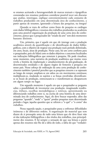se estamos aceitando a heterogeneidade de marcas textuais e tipográficas
constatadas nos resumos; podemos considerar possível tecer um discurso
que analise, interrogue, explique convenientemente cada conjunto de
trabalhos produzidos em uma determinada área do conhecimento, a
partir apenas de resumos, ignorando a leitura das pesquisas, na íntegra?
Quando se trata de utilizar como fonte de pesquisa os catálogos
com dados bibliográficos e resumos dos trabalhos produzidos na academia
para uma possível organização da produção de uma certa área do conhecimento, parece que o pesquisador do “estado da arte” tem dois momentos
bastante distintos.
Um, primeiro, que é aquele em que ele interage com a produção
acadêmica através da quantificação e de identificação de dados bibliográficos, com o objetivo de mapear essa produção num período delimitado,
em anos, locais, áreas de produção. Nesse caso, há um certo conforto para
o pesquisador, pois ele lidará com os dados objetivos e concretos localizados
nas indicações bibliográficas que remetem à pesquisa. Ele pode visualizar,
nesse momento, uma narrativa da produção acadêmica que muitas vezes
revela a história da implantação e amadurecimento da pós-graduação, de
determinadas entidades e de alguns órgãos de fomento à pesquisa em
nosso país. Nesse esforço de ordenação da uma certa produção de conhecimento também é possível perceber que as pesquisas crescem e se espessam
ao longo do tempo; ampliam-se em saltos ou em movimentos contínuos;
multiplicam-se, mudando os sujeitos e as forças envolvidas; diversificamse os locais de produção, entrecruzam-se e transformam-se; desaparecem
em algum tempo ou lugar.
Um segundo momento é aquele em que o pesquisador se pergunta
sobre a possibilidade de inventariar essa produção, imaginando tendências, ênfases, escolhas metodológicas e teóricas, aproximando ou
diferenciando trabalhos entre si, na escrita de uma história de uma determinada área do conhecimento. Aqui, ele deve buscar responder, além das
perguntas “quando”, “onde” e “quem” produz pesquisas num determinado
período e lugar, àquelas questões que se referem a “o quê” e “o como” dos
trabalhos.
Nessa segunda opção, o pesquisador passa a enfrentar dificuldades
inúmeras e de diferentes ordens. A organização do material que tem
diante de si pressupõe antes de tudo uma leitura que ele deve fazer não
só das indicações bibliográficas e dos títulos dos trabalhos, mas principalmente dos resumos. E há sempre a sensação de que sua leitura a partir
apenas dos resumos não lhe dá a idéia do todo, a idéia do que “verdadeiEducação & Sociedade, ano XXIII, no 79, Agosto/2002

265

 
