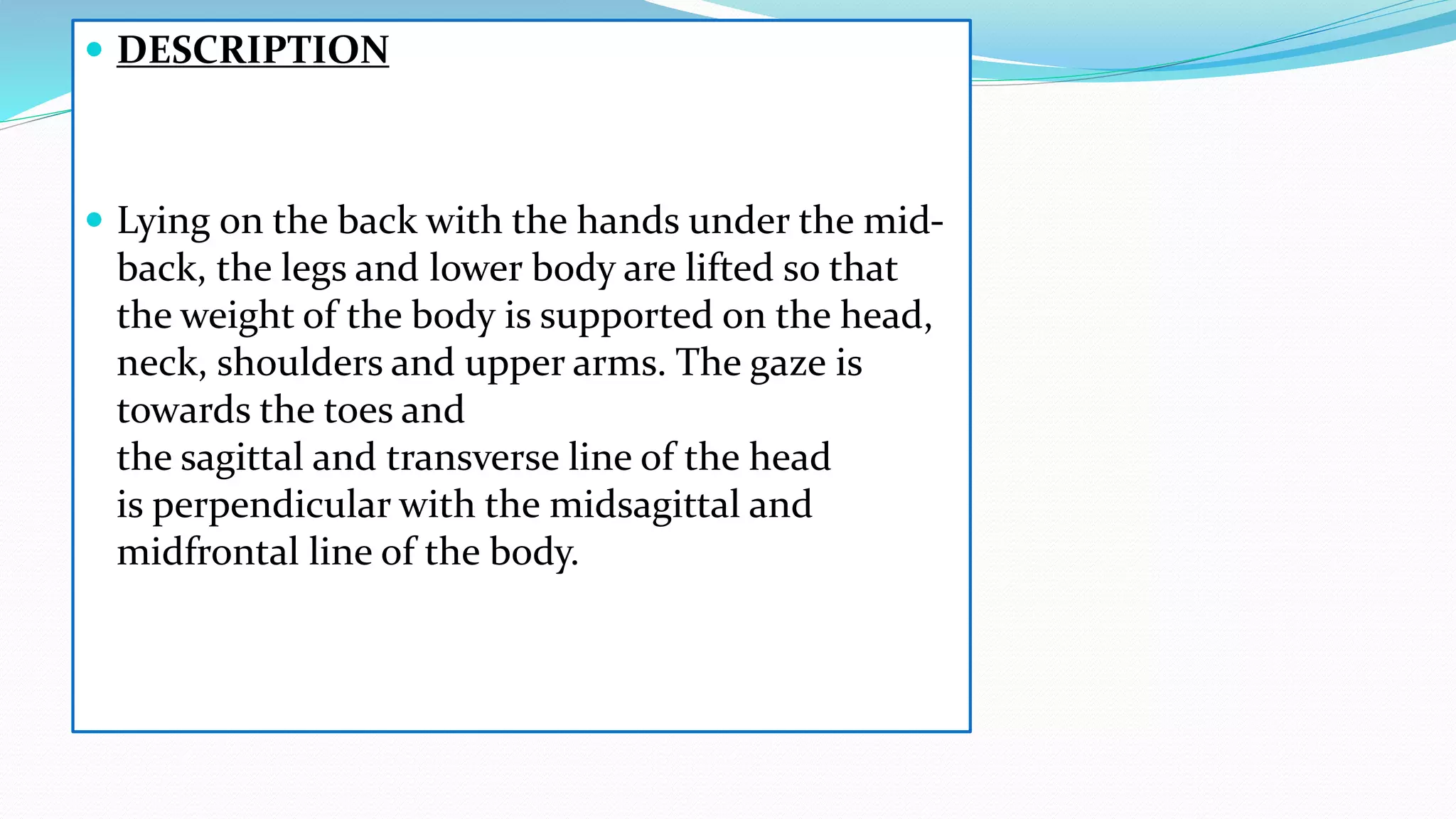  DESCRIPTION
 Lying on the back with the hands under the mid-
back, the legs and lower body are lifted so that
the weight of the body is supported on the head,
neck, shoulders and upper arms. The gaze is
towards the toes and
the sagittal and transverse line of the head
is perpendicular with the midsagittal and
midfrontal line of the body.
 
