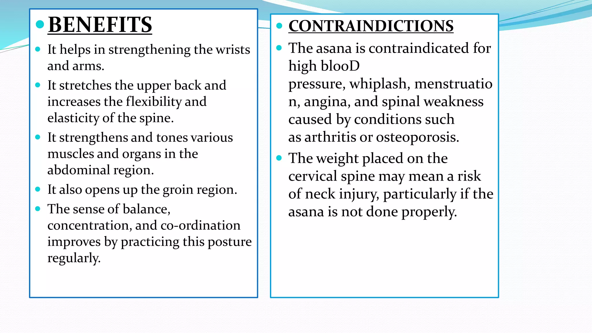 BENEFITS
 It helps in strengthening the wrists
and arms.
 It stretches the upper back and
increases the flexibility and
elasticity of the spine.
 It strengthens and tones various
muscles and organs in the
abdominal region.
 It also opens up the groin region.
 The sense of balance,
concentration, and co-ordination
improves by practicing this posture
regularly.
 CONTRAINDICTIONS
 The asana is contraindicated for
high blooD
pressure, whiplash, menstruatio
n, angina, and spinal weakness
caused by conditions such
as arthritis or osteoporosis.
 The weight placed on the
cervical spine may mean a risk
of neck injury, particularly if the
asana is not done properly.
 