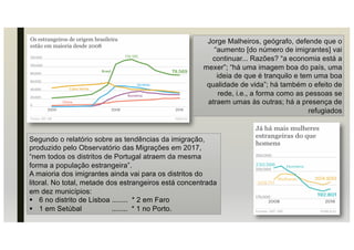 Segundo o relatório sobre as tendências da imigração,
produzido pelo Observatório das Migrações em 2017,
“nem todos os distritos de Portugal atraem da mesma
forma a população estrangeira”.
A maioria dos imigrantes ainda vai para os distritos do
litoral. No total, metade dos estrangeiros está concentrada
em dez municípios:
§ 6 no distrito de Lisboa ........ * 2 em Faro
§ 1 em Setúbal ........ * 1 no Porto.
Jorge Malheiros, geógrafo, defende que o
“aumento [do número de imigrantes] vai
continuar... Razões? “a economia está a
mexer”; “há uma imagem boa do país, uma
ideia de que é tranquilo e tem uma boa
qualidade de vida”; há também o efeito de
rede, i.e., a forma como as pessoas se
atraem umas às outras; há a presença de
refugiados
 