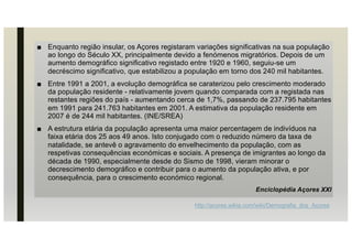 ■ Enquanto região insular, os Açores registaram variações significativas na sua população
ao longo do Século XX, principalmente devido a fenómenos migratórios. Depois de um
aumento demográfico significativo registado entre 1920 e 1960, seguiu-se um
decréscimo significativo, que estabilizou a população em torno dos 240 mil habitantes.
■ Entre 1991 a 2001, a evolução demográfica se caraterizou pelo crescimento moderado
da população residente - relativamente jovem quando comparada com a registada nas
restantes regiões do país - aumentando cerca de 1,7%, passando de 237.795 habitantes
em 1991 para 241.763 habitantes em 2001. A estimativa da população residente em
2007 é de 244 mil habitantes. (INE/SREA)
■ A estrutura etária da população apresenta uma maior percentagem de indivíduos na
faixa etária dos 25 aos 49 anos. Isto conjugado com o reduzido número da taxa de
natalidade, se antevê o agravamento do envelhecimento da população, com as
respetivas consequências económicas e sociais. A presença de imigrantes ao longo da
década de 1990, especialmente desde do Sismo de 1998, vieram minorar o
decrescimento demográfico e contribuir para o aumento da população ativa, e por
consequência, para o crescimento económico regional.
Enciclopédia Açores XXI
http://acores.wikia.com/wiki/Demografia_dos_Açores
 