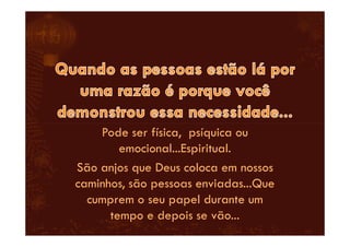 Pode ser física, psíquica ou
emocional...Espiritual.
São anjos que Deus coloca em nossos
caminhos, são pessoas enviadas...Que
cumprem o seu papel durante um
tempo e depois se vão...
 