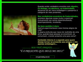 Quando existe verdadeiro encontro com  alguém ,  no dialogo ,  na abertura ,  na fraternidade , deixamos de ser mera embalagem e passamos à categoria de reais presentes.  Nos verdadeiros encontros de fraternidades , acontece algumas coisas muito e essencial: mutuamente nos vamos desembrulhando, desempacotando, revelando.  No bom sentido é claro.  Você já experimentaram essa imensa alegria da vida? A alegria profunda que nasce do recôndito de uma alma, quando duas pessoas se encontram, se comunicam, virando presente uma para outra?  Conteúdo interno é o segredo para quem deseja tornar-se presente aos amigos e não apenas embalagem...  ................ MAS VOCÊ AMIGO(A) .............. [email_address] “ É O PRESENTE QUE DEUS ME DEU!” 
