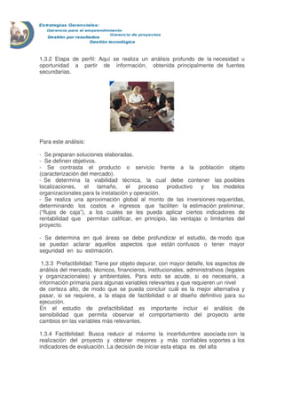 1.3.2 Etapa de perfil: Aquí se realiza un análisis profundo de la necesidad u
oportunidad a partir de información, obtenida principalmente de fuentes
secundarias.
Para este análisis:
- Se preparan soluciones elaboradas.
- Se definen objetivos.
- Se contrasta el producto o servicio frente a la población objeto
(caracterización del mercado).
- Se determina la viabilidad técnica, la cual debe contener las posibles
localizaciones, el tamaño, el proceso productivo y los modelos
organizacionales para la instalación y operación.
- Se realiza una aproximación global al monto de las inversiones requeridas,
determinando los costos e ingresos que faciliten la estimación preliminar,
(“flujos de caja”), a los cuales se les pueda aplicar ciertos indicadores de
rentabilidad que permitan calificar, en principio, las ventajas o limitantes del
proyecto.
- Se determina en qué áreas se debe profundizar el estudio, de modo que
se puedan aclarar aquellos aspectos que están confusos o tener mayor
seguridad en su estimación.
1.3.3 Prefactibilidad: Tiene por objeto depurar, con mayor detalle, los aspectos de
análisis del mercado, técnicos, financieros, institucionales, administrativos (legales
y organizacionales) y ambientales. Para esto se acude, si es necesario, a
información primaria para algunas variables relevantes y que requieren un nivel
de certeza alto, de modo que se pueda concluir cuál es la mejor alternativa y
pasar, si se requiere, a la etapa de factibilidad o al diseño definitivo para su
ejecución.
En el estudio de prefactibilidad es importante incluir el análisis de
sensibilidad que permita observar el comportamiento del proyecto ante
cambios en las variables más relevantes.
1.3.4 Factibilidad: Busca reducir al máximo la incertidumbre asociada con la
realización del proyecto y obtener mejores y más confiables soportes a los
indicadores de evaluación. La decisión de iniciar esta etapa es del alta
 