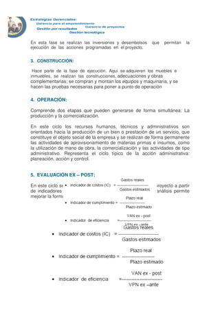 En esta fase se realizan las inversiones y desembolsos que permitan la
ejecución de las acciones programadas en el proyecto.
3. CONSTRUCCIÓN:
Hace parte de la fase de ejecución. Aquí se adquieren los muebles e
inmuebles, se realizan las construcciones, adecuaciones y obras
complementarias; se compran y montan los equipos y maquinaria, y se
hacen las pruebas necesarias para poner a punto de operación
4. OPERACIÓN:
Comprende dos etapas que pueden generarse de forma simultánea: La
producción y la comercialización.
En este ciclo los recursos humanos, técnicos y administrativos son
orientados hacia la producción de un bien o prestación de un servicio, que
constituye el objeto social de la empresa y se realizan de forma permanente
las actividades de aprovisionamiento de materias primas e insumos, como
la utilización de mano de obra, la comercialización y las actividades de tipo
administrativo. Representa el ciclo típico de la acción administrativa:
planeación, acción y control.
5. EVALUACIÓN EX – POST:
En este ciclo se analizan los resultados de cada etapa del proyecto a partir
de indicadores de costos, cumplimiento y eficiencia. Este análisis permite
mejorar la formulación de proyectos futuros:
Los indicadores usados en este ciclo son
 