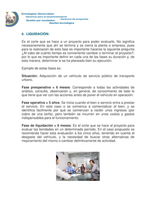 6. LIQUIDACIÓN:
Es el corte que se hace a un proyecto para poder evaluarlo. No significa
necesariamente que ahí se termina y se cierra la planta o empresa, pues
para la realización de esta fase es importante hacerse la siguiente pregunta
¿Al cabo de cuánto tiempo es conveniente cambiar o terminar el proyecto?,
por lo que es importante definir en cada una de las fases su duración y, de
esta manera, determinar si se ha planeado bien su ejecución.
Ejemplo de estas fases es:
Situación: Adquisición de un vehículo de servicio público de transporte
urbano.
Fase preoperativa = 6 meses: Corresponde a todas las actividades de
análisis, consulta, observación y, en general, de conocimiento de todo lo
que tiene que ver con las acciones antes de poner el vehículo en operación.
Fase operativa = 5 años: Se inicia cuando el bien o servicio entra a prestar
el servicio. En este caso o se comienza a comercializar el bien, y se
identifica fácilmente por qué se comienzan a recibir unos ingresos (por
cobro de una tarifa), pero también se incurren en unos costos y gastos
indispensables para el funcionamiento.
Fase de liquidación = 6 meses: Es el corte que se hace al proyecto para
evaluar las bondades en un determinado período. En el caso propuesto se
recomienda hacer esta evaluación a los cinco años, teniendo en cuenta el
desgaste del vehículo, y la necesidad de buscar otras alternativas de
mejoramiento del mismo o cambiar definitivamente de actividad.
 