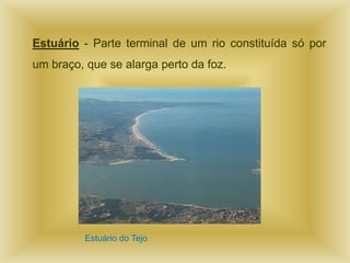 Estuário - Parte terminal de um rio constituída só por
um braço, que se alarga perto da foz.




         Estuário do Tejo
 