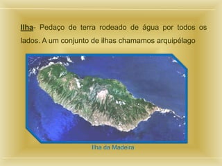 Ilha- Pedaço de terra rodeado de água por todos os
lados. A um conjunto de ilhas chamamos arquipélago




                    Ilha da Madeira
 