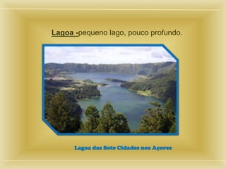 Lagoa -pequeno lago, pouco profundo.




      Lagoa das Sete Cidades nos Açores
 
