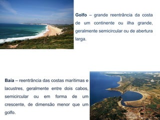 Golfo – grande reentrância da costa
                                  de um continente ou ilha grande,
                                  geralmente semicircular ou de abertura
                                  larga.




Baía – reentrância das costas marítimas e
lacustres, geralmente entre dois cabos,
semicircular   ou   em   forma   de   um
crescente, de dimensão menor que um
golfo.
 
