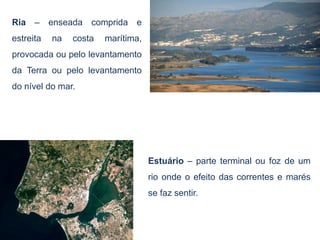 Ria – enseada comprida e
estreita   na   costa   marítima,
provocada ou pelo levantamento
da Terra ou pelo levantamento
do nível do mar.




                                    Estuário – parte terminal ou foz de um
                                    rio onde o efeito das correntes e marés
                                    se faz sentir.
 