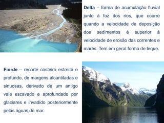 Delta – forma de acumulação fluvial
                                       junto à foz dos rios, que ocorre
                                       quando a velocidade de deposição
                                       dos   sedimentos    é   superior   à
                                       velocidade de erosão das correntes e
                                       marés. Tem em geral forma de leque.



Fiorde – recorte costeiro estreito e
profundo, de margens alcantiladas e
sinuosas, derivado de um antigo
vale escavado e aprofundado por
glaciares e invadido posteriormente
pelas águas do mar.
 