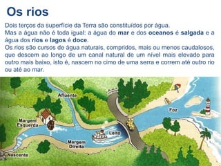 Os rios
Dois terços da superfície da Terra são constituídos por água.
Mas a água não é toda igual: a água do mar e dos oceanos é salgada e a
água dos rios e lagos é doce.
Os rios são cursos de água naturais, compridos, mais ou menos caudalosos,
que descem ao longo de um canal natural de um nível mais elevado para
outro mais baixo, isto é, nascem no cimo de uma serra e correm até outro rio
ou até ao mar.
 