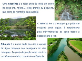 Uma nascente é o local onde se inicia um curso
 de água (rio, ribeira…) seja grande ou pequeno,
 que corre de montante para jusante.




                                    O leito do rio é o espaço que pode ser
                                    ocupado pelas águas. É responsável
                                    pela movimentação da água desde a
                                    nascente até a foz.


Afluente é o nome dado aos rios e cursos
de água menores que desaguam em rios
principais. Ao ponto de junção entre um rio e
um afluente é dado o nome de confluência.
 