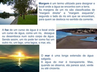 Margem é um termo utilizado para designar o
                             local onde a água se encontra com a terra.
                             As margens de um rio são classificadas de
                             "margem direita" e "margem esquerda",
                             segundo o lado do rio em que se encontram,
                             para quem se desloca no sentido da corrente.


A foz de um curso de água é o local onde
um curso de água, como um rio, desagua
ou desemboca num outro corpo de água.
Sendo assim, um rio pode ter como foz um
outro rio, um lago, uma lagoa, o mar, etc.



                               O mar é uma longa extensão de água
                               salgada.
                               A água do mar é transparente. Mas,
                               quando se observa, ela parece azul, verde
                               ou até cinzenta.
 