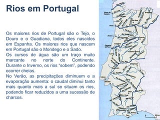 Rios em Portugal

Os maiores rios de Portugal são o Tejo, o
Douro e o Guadiana, todos eles nascidos
em Espanha. Os maiores rios que nascem
em Portugal são o Mondego e o Sado.
Os cursos de água são um traço muito
marcante     no   norte     do   Continente.
Durante o Inverno, os rios “sobem”, podendo
ocorrer cheias.
No Verão, as precipitações diminuem e a
evaporação aumenta: o caudal diminui tanto
mais quanto mais a sul se situam os rios,
podendo ficar reduzidos a uma sucessão de
charcos.
 