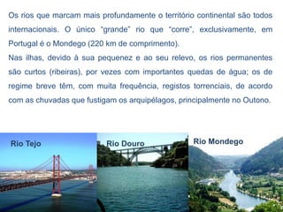 Os rios que marcam mais profundamente o território continental são todos
internacionais. O único “grande” rio que “corre”, exclusivamente, em
Portugal é o Mondego (220 km de comprimento).
Nas ilhas, devido à sua pequenez e ao seu relevo, os rios permanentes
são curtos (ribeiras), por vezes com importantes quedas de água; os de
regime breve têm, com muita frequência, registos torrenciais, de acordo
com as chuvadas que fustigam os arquipélagos, principalmente no Outono.




Rio Tejo                  Rio Douro               Rio Mondego
 