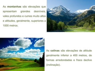 As montanhas são elevações que
apresentam     grandes    desníveis,
vales profundos e cumes muito altos
e altitudes, geralmente, superiores a
1000 metros.




                                        As colinas são elevações de altitude
                                        geralmente inferior a 400 metros, de
                                        formas arredondadas e fraco declive
                                        (inclinação).
 