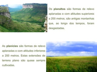 Os planaltos são formas de relevo
                                       aplanadas e com altitudes superiores
                                       a 200 metros, são antigas montanhas
                                       que, ao longo dos tempos, foram
                                       desgastadas.




As planícies são formas de relevo
aplanadas e com altitudes inferiores
a 200 metros. Estas extensões de
terreno plano são quase sempre
cultivadas.
 