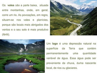 Os vales são a parte baixa, situada
entre montanhas, onde, em geral,
corre um rio. As povoações, em regra,
situam-se   nos   vales   e   planícies,
porque são locais mais abrigados dos
ventos e o seu solo é mais produtivo
(fértil).


                                      Um lago é uma depressão natural na
                                      superfície   da     Terra      que   contém
                                      permanentemente        uma       quantidade
                                      variável de água. Essa água pode ser
                                      proveniente da chuva, duma nascente
                                      local, de rios ou glaciares.
 
