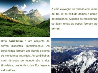 A uma elevação de terreno com mais
                                           de 400 m de altitude damos o nome
                                           de montanha. Quando as montanhas
                                           se ligam umas às outras formam as
                                           serras.



Uma cordilheira é um conjunto de
serras   dispostas   paralelamente.   As
cordilheiras formam um grande sistema
de montanhas reunidas. As cordilheiras
mais famosas do mundo são a dos
Himalaias, dos Andes, das Rochosas e
a dos Alpes.
 