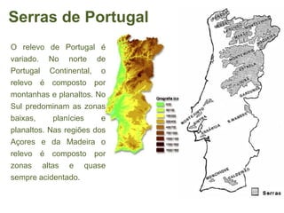 Serras de Portugal
O relevo de Portugal é
variado. No norte de
Portugal Continental, o
relevo é composto por
montanhas e planaltos. No
Sul predominam as zonas
baixas,     planícies    e
planaltos. Nas regiões dos
Açores e da Madeira o
relevo é composto por
zonas altas e quase
sempre acidentado.
 