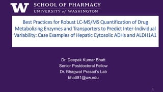 Best Practices for Robust LC-MS/MS Quantification of Drug
Metabolizing Enzymes and Transporters to Predict Inter-Individual
Variability: Case Examples of Hepatic Cytosolic ADHs and ALDH1A1
Dr. Deepak Kumar Bhatt
Senior Postdoctoral Fellow
Dr. Bhagwat Prasad’s Lab
bhatt81@uw.edu
1
 