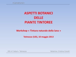 ASPETTI BOTANICI
DELLE
PIANTE TINTOREE
Workshop « Tintura naturale della lana »
Tolmezzo (UD), 10 maggio 2013
«Lanatura»
ISIS «F. Solari» Tolmezzo Relatrice: Cristina Coiutti
 