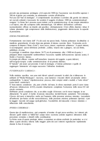 prevede una permanenza prolungata al di sopra dei 3000 mt, l’ascensione non dovrebbe superare i
300 mt al giorno per consentire un adattamento corretto all’altitudine.
Nel caso del “mal di montagna”, il comportamento da adottare è correlato alla gravità dei sintomi;
nei casi più eclatanti è necessario far scendere il soggetto di almeno 1000 mt, somministrandogli
ossigeno. Le forme lievi possono essere trattate con la somministrazione di una terapia sintomatica
e col riposo, sino alla scomparsa della sintomatologia. Gli inibitori dell’anidrasi carbonica
(acetazolamide) offrono un rimedio più specifico; sfortunatamente il loro effetto diuretico riduce il
volume plasmatico (già compromesso dalla disidratazione), peggiorando ulteriormente la capacità
di prestazione.

EDEMA POLMONARE –

Fortunatamente raro (meno dell’ 1% dei casi) ma spesso letale, l’edema polmonare da altitudine si
manifesta generalmente di notte dopo una giornata di intenso esercizio fisico. Si presenta con la
comparsa di dispnea (“fame d’aria”), tosse secca, cianosi, espettorato schiumoso. A questi sintomi,
si accompagnano spesso debolezza profonda , cefalea, torpore sino a giungere, nei casi limite,
addirittura al coma.
La patologia si manifesta dopo almeno 36/72 ore di permanenza oltre i 3000 mt di quota; i
principali fattori responsabili sembrerebbero l’eccessiva rapidità dell’ascensione (ipossia acuta), il
freddo e l’esercizio intenso.
La terapia più efficace consiste nell’immediato trasporto del soggetto a quote inferiori,
nell’ossigeno-terapia e nella somministrazione di un potente diuretico.
Il “metodo” più sicuro per prevenire il mal di montagna e l’edema polmonare è quello di
raggiungere lentamente ed a tappe successive l’altitudine desiderata.

FUNZIONALITA’ CARDIACA –

Nella statistica specifica, non sono stati rilevati episodi coronarici in atleti che si allenavano in
ambienti di “Media-Montagna”; viceversa, sono numerosi i riscontri riferiti ad anomalie elettro-
cardiografiche “a riposo” (ripolarizzazione precoce, ritmi ectopici atriali e nodali) o “sotto sforzo”
(extra-sistoli ventricolari).
E’ bene tuttavia considerare che, pure a livello del mare, lo sforzo massimale porta il cuore vicino
all’anossia (diminuzione di O2), essendo virtualmente completata l’estrazione dello stesso O2 dal
circolo coronario.
Dobbiamo perciò considerare che, se un atleta sceglie di lavorare con lo stesso impegno in un
allenamento “in quota”, il rischio di anossia miocardica inevitabilmente aumenterà. Nel contempo,
il lavoro del cuore si intensifica anche per l’aumento della pressione arteriosa sistemica (secondario
all’ambiente ipo-barico ed alla vasocostrizione), della pressione arteriosa polmonare (ipossia) e per
la maggior viscosità del sangue (poli-globulia); l’eccitabilità del miocardio è invece stimolata e
influenzata dalle catecolamine.

IPOSSIA CEREBRALE –

Questo tipo di manifestazione, può comparire al termine di ogni prova aerobica; tra i sintomi più
rilevanti quelli relativi ai “difetti”del campo visivo (scotoma centrale negativo) alterazioni della
percezione cromatica e disturbi della coordinazione.
La forma acuta di queste patologie induce a sospettare un edema cerebrale (in particolare se ci si
allena a quote elevate); tuttavia nella maggior parte dei casi i sintomi regrediscono rapidamente
durante la fase di recupero.
 