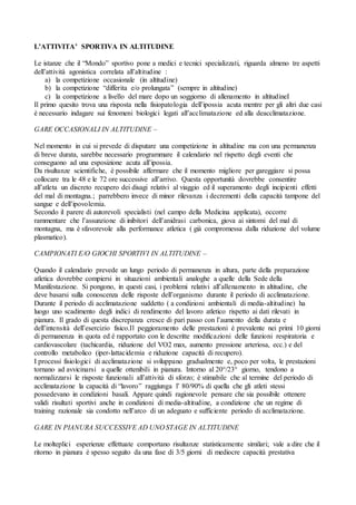 L’ATTIVITA’ SPORTIVA IN ALTITUDINE

Le istanze che il “Mondo” sportivo pone a medici e tecnici specializzati, riguarda almeno tre aspetti
dell’attività agonistica correlata all’altitudine :
     a) la competizione occasionale (in altitudine)
     b) la competizione “differita e/o prolungata” (sempre in altitudine)
     c) la competizione a livello del mare dopo un soggiorno di allenamento in altitudineI
Il primo quesito trova una risposta nella fisiopatologia dell’ipossia acuta mentre per gli altri due casi
è necessario indagare sui fenomeni biologici legati all’acclimatazione ed alla deacclimatazione.

GARE OCCASIONALI IN ALTITUDINE –

Nel momento in cui si prevede di disputare una competizione in altitudine ma con una permanenza
di breve durata, sarebbe necessario programmare il calendario nel rispetto degli eventi che
conseguono ad una esposizione acuta all’ipossia.
Da risultanze scientifiche, è possibile affermare che il momento migliore per gareggiare si possa
collocare tra le 48 e le 72 ore successive all’arrivo. Questa opportunità dovrebbe consentire
all’atleta un discreto recupero dei disagi relativi al viaggio ed il superamento degli incipienti effetti
del mal di montagna.; parrebbero invece di minor rilevanza i decrementi della capacità tampone del
sangue e dell’ipovolemia.
Secondo il parere di autorevoli specialisti (nel campo della Medicina applicata), occorre
rammentare che l’assunzione di inibitori dell’anidrasi carbonica, giova ai sintomi del mal di
montagna, ma è sfavorevole alla performance atletica ( già compromessa dalla riduzione del volume
plasmatico).

CAMPIONATI E/O GIOCHI SPORTIVI IN ALTITUDINE –

Quando il calendario prevede un lungo periodo di permanenza in altura, parte della preparazione
atletica dovrebbe compiersi in situazioni ambientali analoghe a quelle della Sede della
Manifestazione. Si pongono, in questi casi, i problemi relativi all’allenamento in altitudine, che
deve basarsi sulla conoscenza delle risposte dell’organismo durante il periodo di acclimatazione.
Durante il periodo di acclimatazione suddetto ( a condizioni ambientali di media-altitudine) ha
luogo uno scadimento degli indici di rendimento del lavoro atletico rispetto ai dati rilevati in
pianura. Il grado di questa discrepanza cresce di pari passo con l’aumento della durata e
dell’intensità dell’esercizio fisico.Il peggioramento delle prestazioni è prevalente nei primi 10 giorni
di permanenza in quota ed è rapportato con le descritte modificazioni delle funzioni respiratoria e
cardiovascolare (tachicardia, riduzione del VO2 max, aumento pressione arteriosa, ecc.) e del
controllo metabolico (iper-lattacidemia e riduzione capacità di recupero).
I processi fisiologici di acclimatazione si sviluppano gradualmente e, poco per volta, le prestazioni
tornano ad avvicinarsi a quelle ottenibili in pianura. Intorno al 20°/23° giorno, tendono a
normalizzarsi le risposte funzionali all’attività di sforzo; è stimabile che al termine del periodo di
acclimatazione la capacità di “lavoro” raggiunga l’ 80/90% di quella che gli atleti stessi
possedevano in condizioni basali. Appare quindi ragionevole pensare che sia possibile ottenere
validi risultati sportivi anche in condizioni di media-altitudine, a condizione che un regime di
training razionale sia condotto nell’arco di un adeguato e sufficiente periodo di acclimatazione.

GARE IN PIANURA SUCCESSIVE AD UNO STAGE IN ALTITUDINE

Le molteplici esperienze effettuate comportano risultanze statisticamente similari; vale a dire che il
ritorno in pianura è spesso seguito da una fase di 3/5 giorni di mediocre capacità prestativa
 