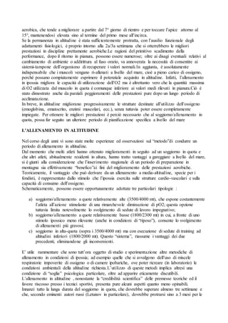 aerobica, che tende a migliorare a partire dal 7° giorno di rientro e per toccare l’apice attorno al
15°, mantenendosi elevata sino al termine del primo mese all’incirca.
Se la permanenza in altitudine è stata sufficientemente protratta, con l’ausilio funzionale degli
adattamenti fisiologici, è proprio intorno alla 2a/3a settimana che si otterrebbero le migliori
prestazioni in discipline prettamente aerobiche.Le ragioni del primitivo scadimento della
performance, dopo il ritorno in pianura, possono essere numerose; oltre ai disagi eventuali relativi al
cambiamento di ambiente o addirittura al fuso orario, va annoverata la necessità di consentire ai
sistemi-tampone dell’organismo di recuperare i valori normali.In aggiunta, è assolutamente
indispensabile che i muscoli vengano ri-allenati a livello del mare, cioè a pieno carico di ossigeno,
perché possano compiutamente esprimere il potenziale acquisito in altitudine. Infatti, l’allenamento
in ipossia migliora le capacità di utilizzazione dell’O2 ma è altrettanto vero che la quantità massima
di O2 utilizzata dal muscolo in quota è comunque inferiore ai valori medi rilevati in pianura.Ciò è
stato dimostrato anche da parziali peggioramenti delle prestazioni pure dopo un lungo periodo di
acclimatazione.
In breve, in altitudine migliorano progressivamente le strutture destinate all’utilizzo dell’ossigeno
(emoglobina, ematocrito, enzimi muscolari, ecc.), senza tuttavia poter essere completamente
impiegate. Per ottenere le migliori prestazioni è perciò necessario che al soggiorno/allenamento in
quota, possa far seguito un ulteriore periodo di pianificazione specifica a livello del mare

L’ALLENAMENTO IN ALTITUDINE

Nel corso degli anni vi sono state molte esperienze ed osservazioni sul “metodo”di condurre un
periodo di allenamento in altitudine.
Dal momento che molti atleti hanno ottenuto miglioramenti in seguito ad un soggiorno in quota e
che altri atleti, abitualmente residenti in altura, hanno tratto vantaggi a gareggiare a livello del mare,
si è giunti alla considerazione che l’inserimento stagionale di un periodo di preparazione in
montagna sia effettivamente “benefico”ai fini del miglioramento delle prestazioni aerobiche.
Teoricamente, il vantaggio che può derivare da un allenamento a media-altitudine, specie per i
fondisti, è rappresentato dallo stimolo che l’ipossia esercita sulle strutture cardio-vascolari e sulla
capacità di consumo dell’ossigeno.
Schematicamente, possono essere opportunamente adottate tre particolari tipologie :

   a) soggiorno/allenamento a quote relativamente alte (3500/4000 mt), che espone costantemente
      l’atleta all’azione stimolante di una rimarchevole diminuzione di pO2; questa opzione
      tuttavia limita notevolmente lo svolgimento di sedute di lavoro impegnativo;
   b) soggiorno/allenamento a quote relativamente basse (1800/2300 mt) in cui, a fronte di uno
      stimolo ipossico meno rilevante (anche in condizioni di “riposo”), consente lo svolgimento
      di allenamenti più gravosi;
   c) soggiorno in alta-quota (sopra i 3500/4000 mt) ma con esecuzione di sedute di training ad
      altitudini inferiori (1800/2000 mt). Questo “sistema”, riassume i vantaggi dei due
      precedenti, eliminandone gli inconvenienti.

E’ utile rammentare che sono tutt’ora oggetto di studio e sperimentazione altre metodiche di
allenamento in condizioni di ipossia; ad esempio quelle che si avvalgono dell’uso di miscele
respiratorie impoverite di ossigeno o di camere ipobariche, ove poter ricreare (in laboratorio) le
condizioni ambientali della altitudine richiesta.L’utilizzo di queste metodi implica altresì una
condizione di “soglia” psicologica particolare, oltre ad apparire eticamente discutibili.
L’allenamento in altitudine , nonostante la “credibilità scientifica” delle premesse teoriche ed il
favore riscosso presso i tecnici sportivi, presenta pure alcuni aspetti quanto meno opinabili.
Innanzi tutto la lunga durata del soggiorno in quota, che dovrebbe superare almeno tre settimane e
che, secondo eminenti autori russi (Letunov in particolare), dovrebbe protrarsi sino a 3 mesi per le
 