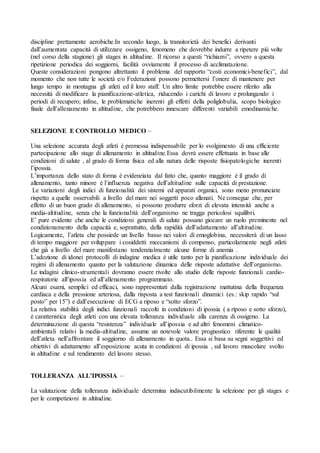 discipline prettamente aerobiche.In secondo luogo, la transitorietà dei benefici derivanti
dall’aumentata capacità di utilizzare ossigeno, fenomeno che dovrebbe indurre a ripetere più volte
(nel corso della stagione) gli stages in altitudine. Il ricorso a questi “richiami”, ovvero a questa
ripetizione periodica dei soggiorni, facilità ovviamente il processo di acclimatazione.
Queste considerazioni pongono altrettanto il problema del rapporto “costi economici-benefici”, dal
momento che non tutte le società e/o Federazioni possono permettersi l’onere di mantenere per
lungo tempo in montagna gli atleti ed il loro staff. Un altro limite potrebbe essere riferito alla
necessità di modificare la pianificazione-atletica, riducendo i carichi di lavoro e prolungando i
periodi di recupero; infine, le problematiche inerenti gli effetti della poliglobulia, scopo biologico
finale dell’allenamento in altitudine, che potrebbero innescare differenti variabili emodinamiche.


SELEZIONE E CONTROLLO MEDICO –

Una selezione accurata degli atleti è premessa indispensabile per lo svolgimento di una efficiente
partecipazione allo stage di allenamento in altitudine.Essa dovrà essere effettuata in base alle
condizioni di salute , al grado di forma fisica ed alla natura delle risposte fisiopatologiche inerenti
l’ipossia.
L’importanza dello stato di forma è evidenziata dal fatto che, quanto maggiore è il grado di
allenamento, tanto minore è l’influenza negativa dell’altitudine sulle capacità di prestazione.
 Le variazioni degli indici di funzionalità dei sistemi ed apparati organici, sono meno pronunciate
rispetto a quelle osservabili a livello del mare nei soggetti poco allenati. Ne consegue che, per
effetto di un buon grado di allenamento, si possono produrre sforzi di elevata intensità anche a
media-altitudine, senza che la funzionalità dell’organismo ne tragga pericolosi squilibri.
E’ pure evidente che anche le condizioni generali di salute possano giocare un ruolo preminente nel
condizionamento della capacità e, soprattutto, della rapidità dell’adattamento all’altitudine.
Logicamente, l’atleta che possiede un livello basso nei valori di emoglobina, necessiterà di un lasso
di tempo maggiore per sviluppare i cosiddetti meccanismi di compenso, particolarmente negli atleti
che già a livello del mare manifestano tendenzialmente alcune forme di anemia .
L’adozione di idonei protocolli di indagine medica è utile tanto per la pianificazione individuale dei
regimi di allenamento quanto per la valutazione dinamica delle risposte adattative dell’organismo.
Le indagini clinico-strumentali dovranno essere rivolte allo studio delle risposte funzionali cardio-
respiratorie all’ipossia ed all’allenamento programmato.
Alcuni esami, semplici ed efficaci, sono rappresentati dalla registrazione mattutina della frequenza
cardiaca e della pressione arteriosa, dalla risposta a test funzionali dinamici (es.: skip rapido “sul
posto” per 15”) e dall’esecuzione di ECG a riposo e “sotto sforzo”.
La relativa stabilità degli indici funzionali raccolti in condizioni di ipossia ( a riposo e sotto sforzo),
è caratteristica degli atleti con una elevata tolleranza individuale alla carenza di ossigeno. La
determinazione di questa “resistenza” individuale all’ipossia e ad altri fenomeni climatico-
ambientali relativi la media-altitudine, assume un notevole valore prognostico riferente le qualità
dell’atleta nell’affrontare il soggiorno di allenamento in quota.. Essa si basa su segni soggettivi ed
obiettivi di adattamento all’esposizione acuta in condizioni di ipossia , sul lavoro muscolare svolto
in altitudine e sul rendimento del lavoro stesso.


TOLLERANZA ALL’IPOSSIA –

La valutazione della tolleranza individuale determina indiscutibilmente la selezione per gli stages e
per le competizioni in altitudine.
 