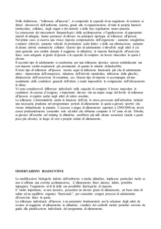 Nella definizione : “tolleranza all’ipossia”, si comprende la capacità di un organismo di resistere ai
fattori sfavorevoli dell’ambiente esterno, grazie alla ri-organizzazione di tutte le proprie funzioni
(molecolare, cellulare, degli organi e dei sistemi) e della loro regolazione neuro-umorale.
La conoscenza dei meccanismi fisiopatologici della acclimatazione e l’applicazione di appropriati
metodi di indagine, hanno permesso di rilevare tre principali tipologie di tolleranza all’ipossia.
Nel primo caso, si osserva una vivace risposta compensatoria dell’organismo : aumento emoglobina
e numero eritrociti; aumento velocità di produzione acido lattico e della sua eliminazione, aumento
di alcune attività enzimatiche cellulari. Questo tipo di adattamento è rilevabile negli atleti il cui
stato generale non cambia durante il soggiorno in altitudine; le risposte fisiologiche all’esercizio
fisico sono adeguate al grado di ipossia e la capacità di compiere un lavoro muscolare in quota è
elevata.
Il secondo tipo di adattamento si caratterizza per una tolleranza ipossica ancora soddisfacente ma
con risposte cardio-respiratorie più pronunciate di quanto lo stimolo richiederebbe.
Il terzo tipo di tolleranza all’ipossia mostra segni di inibizione funzionale più che di adattamento
attivo : depressione dell’emopoiesi, riduzione dell’attività metabolica, inibizione della glicolisi,
diminuzione dell’escrezione di creatinina, ecc. Questo tipo di risposta si accompagna ad uno
scadimento delle condizioni generali dell’atleta e rende impossibile lo svolgimento dell’allenamento
in altura.
Vi sono considerevoli differenze individuali nella capacità di compiere il lavoro muscolare in
condizioni di carenza d’ossigeno; è importante rilevare che un ampio range del livello di tolleranza
all’ipossia si registra anche negli atleti di valore assoluto.
La tolleranza è determinabile anche in funzione dell’età; lo stress provocato dall’altitudine richiede
una necessaria prudenza nel programmare periodi di allenamento in quota a giovani sportivi che
vivono abitualmente in pianura. L’accesso a stages di allenamento superiori a 2500/3000 mt, dovrà
essere prudenzialmente consentito solo ad atleti che abbiamo compiuto il 16° anno di età. Talvolta,
ai giovani all’esordio nel training in altitudine, sarebbero più utili alcune escursioni (anche a quote
poco più elevate), in luogo di vere e proprie sedute di allenamento.




OSSERVAZIONI RIASSUNTIVE

Le modificazioni biologiche indotte dall’ambiente a media altitudìne, implicano particolari rischi se
non si effettua una corretta acclimatazione. .L’allenamento fisico intenso, infatti, potrebbe
impegnare l’organismo al di là delle sue possibilità fisiologiche di risposta.
E’ molto importante, se non decisivo, possedere un elevato grado di allenamento, un buon stato di
salute ed un equilibrio organico “funzionale”, per consentire congrui processi di adattamento
all’esercizio fisico in quota.
La tolleranza individuale all’ipossia è un parametro fondamentale per la selezione degli atleti da
avviare al soggiorno di allenamento in altitudine; i risultati dei controlli medici periodici servono da
guida alla pianificazione individuale del programma di allenamento.
 