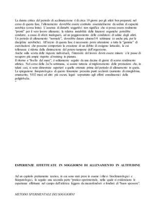 La durata critica del periodo di acclimatazione è di circa 10 giorni per gli atleti ben preparati; nel
corso di questa fase, l’allenamento dovrebbe essere costituito essenzialmente da sedute di capacità
aerobica (corsa lenta). L’assenza di disturbi soggettivi non significa che si possa essere realmente
“pronti” per il vero lavoro allenante; la relativa instabilità delle funzioni organiche potrebbe
condurre, a causa di sforzi inadeguati, ad un peggioramento delle condizioni di salute degli atleti.
Un periodo di allenamento “normale”, dovrebbe durare almeno3/4 settimane (o anche più, per le
discipline aerobiche). All’inizio di questa fase è necessario porre attenzione a tutta la “gamma” di
esercitazioni che possono comportare la creazione di un debito di ossigeno lattacido, la cui
tolleranza è ridotta dalla diminuzione del potere-tampone dell’organismo.
Anche sulla scorta delle risposte individuali, l’intensità del lavoro dovrà essere minore e le pause di
recupero più ampie rispetto al training in pianura.
Il ritorno a “livello del mare”, è solitamente seguito da una decina di giorni di scarso rendimento
atletico. Nel corso della 2a/3a settimana, si assiste tuttavia al miglioramento delle prestazioni che, in
taluni casi, si sono dimostrate superiori a quelle ottenute prima del periodo di allenamento in quota.
La spiegazione fisiopatologica di questo fenomeno presenta punti acclarati (aumento di emoglobina,
ematocrito, VO2 max) ed altri più oscuri, legati soprattutto agli effetti emodinamici della
poliglobulia.
“




ESPERIENZE EFFETTUATE IN SOGGIORNI DI ALLENAMENTO IN ALTITUDINE


Ad un capitolo prettamente teorico, in cui sono stati presi in esame i rilievi bioclimatologici e
fisiopatologici, fa seguito una seconda parte “pratico-sperimentale, nella quale si evidenziano le
esperienze effettuate nel campo dell’atletica leggera da mezzofondisti e fondisti di “buon spessore”.


METODO SPERIMENTALE DEI SOGGIORNI
 