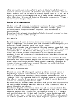 effetti, tanto negativi quanto positivi, dell’attività sportiva in altitudine.Tra gli effetti negativi va
sicuramente rimarcato lo scadimento della performance nelle discipline di resistenza.. Alcuni dati
statistici rivelarono che ai G.O. del Messico, il cosiddetto “regresso” variava da -3% sino a 8% in
relazione al corrispettivo primato mondiale nelle gare di “durata” superiori a 4 minuti . Questo
effetto dell’altitudine è da imputare alla diminuzione della massima potenza aerobica (VO2max) e
del massimo debito di ossigeno lattacido.

EFFETTI EMATO-FISIOLOGICI

Gli effetti positivi della permanenza in condizioni di bassa tensione di ossigeno , sarebbero da
ricondurre all’aumento del contenuto in emoglobina e globuli rossi del sangue e, quindi,
dell’inerente capacità di trasporto d’ossigeno, paragonabili a quelli che conseguono ad
un’emotrasfusione.
Prima di approfondire gli aspetti fisio-patologici dell’altitudine è necessario conoscere la struttura e
la funzione degli elementi costitutivi del sangue.

EMATOCRITO

Per quanto concerne le funzioni di trasporto, riveste estrema importanza la particolarità che il
sangue sia composto per il 56% da plasma (parte liquida consistente in siero e fibrinogeno) e per il
restante 44% da cellule corpuscolari (globuli rossi, bianchi e piastrine).
Questo rapporto, conosciuto come valore ematocrito (Hct), viene mantenuto costante il più a lungo
possibile dall’organismo, anche nel lavoro strenuo e protratto. Normalmente, l’Hct possiede valori
compresi tra il 45% ed il 50% del volume totale del sangue. Quando questo valore aumenta,
accresce pure la viscosità del sangue stesso e condiziona il flusso sanguigno del torrente
circolatorio. Il flusso varia inversamente e la resistenza direttamente proporzionale al variare della
viscosità del sangue.
Alcuni esperimenti effettuati su ciclisti in Israele, hanno dimostrato che in condizioni di estrema
sollecitazione fisica si possa addirittura giungere ad una diluizione del sangue; questo perchè i corpi
cellulari cedono acqua al sangue medesimo. Quando aumenta la componente corpuscolare( per
sottrazione di acqua o per moltiplicazione cellulare), il fenomeno crea condizioni circolatorie
sfavorevoli ed iper-affaticamento cardiaco.

ERITROCITI (GLOBULI ROSSI)

L’aumento del numero delle cellule riguarda soprattutto gli eritrociti, corpuscoli necessari al
trasporto dei gas respiratori. Hanno solitamente un diametro di 7Um circa e per offrire una
superficie più ampia possibile, presentano al centro un particolare avvallamento (tipica forma a
“pasticca”). Poiché 1 mm3 ne contiene dai 4,5 ai 5,5 milioni circa (attorno ai 4,5/5 nella donna e
5/5,5 nell’uomo) cinque litri di sangue possono contenere 25 miliardi di eritrociti. Questi rilievi
assicurano uno scambio di gas sufficientemente rapido.
Gli eritrociti sono privi del nucleo cellulare,dal momento che lo “perdono”nella fase di maturazione
allo stadio reticolocita (di rilevante importanza, poichè se ne effettua il conteggio per valutare la
capacità di formazione degli eritrociti).
La costituzione dei globuli rossi avviene nel midollo rosso delle ossa piatte; essa è attivata dalla
secrezione di un particolare ormone (eritropoietina : :EPO) prodotto da fegato e reni ed è favorita
da sostanze vitaminiche quali l’acido folico e la cianocobalamina (vitamina B12). La vita media
degli eritrociti è limitata a circa 120 giorni; quelli “invecchiati” vengono fagocitati dalle cellule
endoteliali di milza e fegato e sostituiti da nuovi eritrociti prodotti dal midollo osseo (se ne calcola
una produzione quotidiana di circa 200 milioni). Questi due processi acquisiscono rispettivamente
 