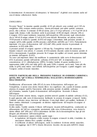 la denominazione di emocateresi ed eritropoiesi; la “distruzione” di globuli rossi aumenta anche nel
caso di intense sollecitazioni fisiche.


EMOGLOBINA

Per poter ”fissare” la massima quantità possibile di O2, gli eritrociti sono costituiti per il 34% da
emoglobina (Hb), sostanza ematico-proteica. Questa percentuale può subire qualche variazione,
perciò, oltre a rilevare il contenuto di Hb (di norma, pari a 15-16 gr nell’uomo e 14-15 gr/100 ml di
sangue nella donna), è utile riscontrare anche la percentuale di Hb del singolo eritrocito (Hb-e).
L’ossigeno (O2) è quasi totalmente trasportato dall’emoglobina (Hb) presente negli eritrociti,dato
che in 100 ml di sangue soltanto 0.3 ml di (O2) sono disciolti liberamente nel plasma (contro i
19/20 presenti in totale).La quantità di (O2) nel sangue è determinata dalla pressione parziale di
ossigeno (pO2), dalla quantità di (Hb) presente e dall’affinità dell’(Hb) per l’ (O2). Particolarmente
importante è la curva di dissociazione dell’ (O2) dall’ (Hb); poichè descrive la percentuale di
saturazione in (O2) della (Hb) .
A pressioni parziali di ossigeno superiori a 100 mm Hg , l’emoglobina tende alla saturazione.
Quando i muscoli sono attivati, il consumo di (O2) aumenta (facendo cadere la tensione parziale di
(O2)) e incrementando il gradiente pressorio fra il sangue dei capillari ed i tessuti; questo determina
un aumento dell’apporto di (O2).
Tre sono i più importanti fattori che modificano le caratteristiche della curva di dissociazione dell’
(O2): la pressione parziale dell’anidride carbonica (CO2) ed il “ph”, la temperatura e la
concentrazione di 2,3 -difosfoglicerato (DPG). Un indice basilare di queste modificazioni è
rappresentato dalla( p50), cioè dalla (pO2) alla quale l’(Hb) è saturata per la metà. Tanto più alta
risulta la (p50), tanto minore sarà l’affinità dell’emoglobina per l’ossigeno e quindi maggiore sarà
l’ossigeno ceduto al tessuto muscolare.


EFFETTI PARTICOLARI DELLA PRESSIONE PARZIALE DI ANIDRIDE CARBONICA
(pCO2), DEL “ph” E DELLA TEMPERATURA SULLACURVA DI DISSOCIAZIONE
DELL’OSSIGENO.

Parallelamente all’incremento della (PCo2), la curva di dissociazione dell’ossigeno per
l’emoglobina, si sposta verso destra. Questo rilievo sta a significare che, a parità di tensione parziale
arteriosa di ossigeno (paO2), l’incremento della pressione parziale di anidride carbonica
(pCo2)ematica, aumenta il grado di desaturazione dell’emoglobina favorendo il rilascio
dell’ossigeno.
Nel caso di attività motoria intensa, vengono prodotte notevoli quantità di anidride carbonica (Co2),
le quali agiscono sulla curva di dissociazione facilitando la cessione di ossigeno ai muscoli .Inoltre,
l’anidride carbonica stessa, interviene nel rilasciare il tono degli sfinteri pre-capillari, facilitando il
flusso ematico distrettuale e conseguendo un ulteriore miglioramento del trasporto di ossigeno al
tessuto muscolare.
In altra analisi, l’acidità aumenta il rilascio dell’ossigeno da parte dell’emoglobina, conducendo un
abbassamento del “ph”con conseguente spostamento della curva di dissociazione verso destra.La
ridotta affinità dell’ (Hb) per l’ (O2) è determinata dal fatto che la deossiemoglobina lega gli ioni
idrogeno più attivamente dell’ossiemoglobina
Da queste considerazioni appare evidente quanto segue :
     - la regolazione del trasporto e della cessione di ossigeno ai muscoli in attità, è modulata da
         meccanismi chimico- fisici semplici ed efficaci,
     - il coefficiente di utilizzo dell’ossigeno, anche in condizioni di elevata attività muscolare,
         non raggiunge mai il 100 %. Questa rilevazione riscontra che una parte dell’(O2) rimane
 