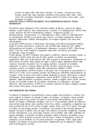 presente nel sangue refluo dalle masse muscolari. Ciò, tuttavia, non può avere valore
     assoluto, poiché nelle masse muscolare potrebbero essere presenti degli “shunt” artero-
     venosi atti a convogliare direttamente il sangue arterioso nel circolo venoso refluo , senza
     desaturarlo in ossigeno
EFFETTO DELLA CONCENTRAZIONE DI 2.3-DIFOSFOGLICERATO NEGLI
ERITROCITI

Gli eritrociti umani mantengono la loro omeostasi mediante la glicolisi , processo bio-chimico
mediante il quale il glucosio viene enzimaticamente convertito a 2.3-difosfoglicerato (DPG).Il tutto
avviene attraverso una serie di trasformazioni chimiche : da glucosio-6-fosfato a 3-
fosfogliceraldeide, successivamente a 1,3-difosfoglicerato e infine a DPG (2,3-difosfoglicerato).
La concentrazione del DPG è assai elevata negli eritrociti, ove espleta un’importante funzione
fisiologica influenzando l’affinità dell’emoglobina per l’ossigeno legandosi alle catene beta
dell’emoglobina.
La presenza di DPG favorisce la dissociazione dell’ossigeno (O2) dall’ossiemoglobina (HbO2)e
facilità la cessione dell’ossigeno ai muscoli.Il ruolo del DPG nella regolazione dell’ “affinità”
dell’emoglobina per l’ossigeno è di fondamentale importanza. In assenza di DPG , l’(Hb) ha una
(p50) =1 mm Hg ; in tali condizioni l’emoglobina rilascerebbe nel muscolo una quantità
assolutamente esigua di ossigeno.
Il ruolo dinamico del DPG si evidenzia bene qualora si verifichino situazioni ipossiche tissutali; se,
ad esempio la (paO2) scende alla metà del valore normale si evidenzia uno spostamento
compensativo della curva di dissociazione dell’ (Hb), in quanto la concentrazione endoglobulare di
DPG provoca un aumento della capacità del sangue a cedere ossigeno indipendentemente dalla
variazione del numero dei globuli rossi. Un analogo problema si prospetta nel cosiddetto
adattamento “in quota”, in quanto salendo dal livello del mare a quote più elevate si ha una
condizione ipossica con variazioni rapide della concentrazione globulare di DPG.
Nel caso di permanenza a 4500 mt di quota , in due giorni circa, si incrementa la concentrazione di
DPG da 4,5 a 7 mM, cui fa ovviamente riscontro una diminuzione dell’affinità dell’emoglobina per
l’ossigeno. Anche in questo caso la (p50) si innalza facilitando la cessione dell’ossigeno ai muscoli.
Naturalmente, questa regolazione compensativa operata dal DPG, è rapida nel comparire come è
altrettanto rapida nel ristabilire la pregressa situazione, quando il soggetto ritorna a livello del mare.
Da tutto ciò è possibile dedurre che le condizioni di trasporto e di ossigenazione del sangue
influiscono sulla concentrazione di DPG, le cui variazioni inducono un rapido e adeguato compenso
nella cessione dell’ossigeno ai tessuti periferici.

METABOLISMO DEL FERRO

La molecola di emoglobina è prevalentemente proteica (gruppo Eme-porfirinico) e contiene ferro;
questo minerale le conferisce la capacità di legare con l’ossigeno. L’organismo umano possiede
una quantità media di 4 gr. di ferro, del quale 2/3 sono utilizzati dall’emoglobina per le proprie
funzioni di trasporto. Il fabbisogno quotidiano varia da 1 a 3 mg, purtroppo soltanto una minuscola
parte del ferro degli alimenti viene assorbita (il ferro-Eme, relativo a emoglobina e mioglobina può
essere assorbito per circa il 30%, il ferro di origine vegetale invece per il 10 % o meno). Nel sangue
si combina con una proteina specifica: la transferrina; essa trasporta il ferro dal tubo digerente ai
depositi e da questi al midollo osseo, nel quale viene utilizzato per produrre emoglobina. Una parte
del ferro dell’organismo (1 gr. circa) funge da riserva ed è accumulato nelle cellule endoteliali del
reticolo endoteliale, in particolare del fegato (principale organo di deposito), del midollo osseo e
della milza. Il ferro di deposito è presente sotto due forme : ferritina ed emosiderina; il ferro dei
parenchimi si trova distribuito nei vari tessuti,costituendo il componente “attivo” degli enzimi
ossidativi e del sistema dei citocromi mitocondriali, indispensabili per la respirazione cellulare
(ciclo di Krebs/glicolisi aerobia).
 