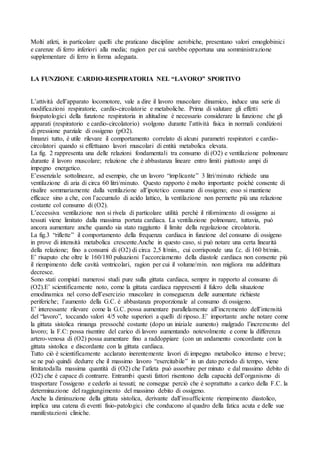 Molti atleti, in particolare quelli che praticano discipline aerobiche, presentano valori emoglobinici
e carenze di ferro inferiori alla media; ragion per cui sarebbe opportuna una somministrazione
supplementare di ferro in forma adeguata.


LA FUNZIONE CARDIO-RESPIRATORIA NEL “LAVORO” SPORTIVO


L’attività dell’apparato locomotore, vale a dire il lavoro muscolare dinamico, induce una serie di
modificazioni respiratorie, cardio-circolatorie e metaboliche. Prima di valutare gli effetti
fisiopatologici della funzione respiratoria in altitudine è necessario considerare la funzione che gli
apparati (respiratorio e cardio-circolatorio) svolgono durante l’attività fisica in normali condizioni
di pressione parziale di ossigeno (pO2).
Innanzi tutto, è utile rilevare il comportamento correlato di alcuni parametri respiratori e cardio-
circolatori quando si effettuano lavori muscolari di entità metabolica elevata.
La fig. 2 rappresenta una delle relazioni fondamentali tra consumo di (O2) e ventilazione polmonare
durante il lavoro muscolare; relazione che è abbastanza lineare entro limiti piuttosto ampi di
impegno energetico.
E’essenziale sottolineare, ad esempio, che un lavoro “implicante” 3 litri/minuto richiede una
ventilazione di aria di circa 60 litri/minuto. Questo rapporto è molto importante poiché consente di
risalire sommariamente dalla ventilazione all’ipotetico consumo di ossigeno; esso si mantiene
efficace sino a che, con l’accumulo di acido lattico, la ventilazione non permette più una relazione
costante col consumo di (O2).
L’eccessiva ventilazione non si rivela di particolare utilità perché il rifornimento di ossigeno ai
tessuti viene limitato dalla massima portata cardiaca. La ventilazione polmonare, tuttavia, può
ancora aumentare anche quando sia stato raggiunto il limite della regolazione circolatoria.
La fig.3 “riflette” il comportamento della frequenza cardiaca in funzione del consumo di ossigeno
in prove di intensità metabolica crescente.Anche in questo caso, si può notare una certa linearità
della relazione; fino a consumi di (O2) di circa 2,5 lt/min., cui corrisponde una f.c. di 160 bt/min..
E’ risaputo che oltre le 160/180 pulsazioni l’accorciamento della diastole cardiaca non consente più
il riempimento delle cavità ventricolari, ragion per cui il volume/min. non migliora ma addirittura
decresce.
Sono stati compiuti numerosi studi pure sulla gittata cardiaca, sempre in rapporto al consumo di
(O2).E’ scientificamente noto, come la gittata cardiaca rappresenti il fulcro della situazione
emodinamica nel corso dell’esercizio muscolare in conseguenza delle aumentate richieste
periferiche; l’aumento della G.C. è abbastanza proporzionale al consumo di ossigeno.
E’ interessante rilevare come la G.C. possa aumentare parallelamente all’incremento dell’intensità
del “lavoro”, toccando valori 4/5 volte superiori a quelli di riposo..E’ importante anche notare come
la gittata sistolica rimanga pressoché costante (dopo un iniziale aumento) malgrado l’incremento del
lavoro; la F.C: possa risentire del carico di lavoro aumentando notevolmente e come la differenza
artero-venosa di (O2) possa aumentare fino a raddoppiare (con un andamento concordante con la
gittata sistolica e discordante con la gittata cardiaca.
Tutto ciò è scientificamente acclarato inerentemente lavori di impegno metabolico intenso e breve;
se ne può quindi dedurre che il massimo lavoro “esercitabile” in un dato periodo di tempo, viene
limitatodalla massima quantità di (O2) che l’atleta può assorbire per minuto e dal massimo debito di
(O2) che è capace di contrarre. Entrambi questi fattori risentono della capacità dell’organismo di
trasportare l’ossigeno e cederlo ai tessuti; ne consegue perciò che è soprattutto a carico della F.C. la
determinazione del raggiungimento del massimo debito di ossigeno.
Anche la diminuzione della gittata sistolica, derivante dall’insufficiente riempimento diastolico,
implica una catena di eventi fisio-patologici che conducono al quadro della fatica acuta e delle sue
manifestazioni cliniche.
 