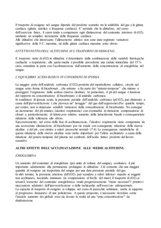 Il trasporto di ossigeno nel sangue dipende dal prodotto scaturito tra la solubilità del gas e la gittata
cardiaca. (gittata sistolica x frequenza cardiaca). E’ normale che in altitudine, nel corso
dell’esercizio fisico, il cuore tenda a compensare ogni diminuzione del contenuto arterioso di (O2)
mediante un semplice incremento della frequenza cardiaca.
Alle altitudini che interessano l’allenamento atletico non sono state registrate variazioni
significative della F.C. massima, né della gittata cardiaca massima sotto sforzo.

EFFETTO NETTO DELL’ALTITUDINE SUL TRASPORTO DI OSSIGENO.

Il trasporto netto di (O2) in altitudine è determinato dalla combinazione delle variabili fisiologiche
cardiache e respiratorie; alle quote-medie è possibile prevederne una caduta immediata del 15 %
circa, emendata in parte con l’acclimatazione dall’aumento della concentrazione di emoglobina nel
sangue.

L’EQUILIBRIO ACIDO-BASICO IN CONDIZIONI DI IPOSSIA

La maggior parte dell’anidride carbonica (CO2) prodotta dal metabolismo cellulare, circola nel
sangue sotto forma di bicarbonati , che entrano a far parte dei “sistemi-tampone” che mirano a
proteggere l’organismo dalla acidosi (riserva alcalina). In particolare, il ph del sangue è funzione
del rapporto tra concentrazione di bicarbonato e di anidride carbonica.
In condizioni di ipossia acuta, la pressione parziale dell’anidride carbonica (pCO2), può diminuire a
causa dell’iperventilazione ( che provoca un” lavaggio” del gas dall’organismo).Per qualche tempo,
per contro, non si rimarcano sensibili variazioni della concentrazione di bicarbonato. Ne consegue
un incremento del ph ematico (alcalosi respiratoria) con eventualità di ritenzione compensatoria di
cloruri e, particolarmente, di lattato,con relativo aumento della lattacidemia basale e consequenziale
riduzione della tolleranza allo sforzo.
Successivamente, nel corso della fase di acclimatazione, l’alcalosi respiratoria viene compensata da
una accresciuta eliminazione di bicarbonato per via renale con conseguente riduzione della riserva
alcalina e del ph , con rientro a valori pressoché normali (7.4). Le conseguenze metaboliche di
questa riduzione della riserva alcalina sono molto importanti per l’atleta acclimatato a causa della
riduzione del potere-tampone del plasma nei confronti dell’acido lattico prodotto dal lavoro
esaustivo.

ALTRI EFFETTI DELL’ACCLIMATAZIONE ALLE MEDIE ALTITUDINI.

EMOGLOBINA.

Un aumento del contenuto di emoglobina (per unità di volume del sangue), costituisce il più
importante adattamento alla permanenza prolungata in altitudine. Ciò consente che una maggior
quantità di ossigeno sia trasportata dal sangue per una data pressione parziale del gas.
In altri termini, la pressione arteriosa dell’(O2) può scendere a valori inferiori rispetto ai soggetti
non acclimatati, lasciando immutato (in comparazione al livello del mare) il trasporto di (O2) ai
tessuti.L’aumento del contenuto emoglobinico rende progressivamente “meno necessari”i primitivi
meccanismi adattativi dell’iperventilazione e della tachicardia nell’esercizio submassimale.
La capacità di trasporto di ossigeno si sviluppa nel corso di parecchie settimane, anche in rapporto
al progressivo instaurarsi di una policitemia. A questo proposito, è necessario ricordare come
l’iniziale aumento dei globuli rossi sia dovuto in realtà ad una “emo-concentrazione” da
disidratazione.
 