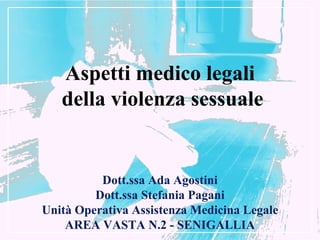 Aspetti medico legali
   della violenza sessuale


          Dott.ssa Ada Agostini
         Dott.ssa Stefania Pagani
Unità Operativa Assistenza Medicina Legale
    AREA VASTA N.2 - SENIGALLIA
 