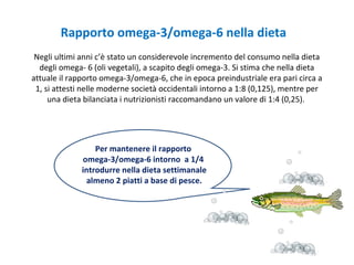 Negli ultimi anni c’è stato un considerevole incremento del consumo nella dieta
degli omega- 6 (oli vegetali), a scapito degli omega-3. Si stima che nella dieta
attuale il rapporto omega-3/omega-6, che in epoca preindustriale era pari circa a
1, si attesti nelle moderne società occidentali intorno a 1:8 (0,125), mentre per
una dieta bilanciata i nutrizionisti raccomandano un valore di 1:4 (0,25).
Rapporto omega-3/omega-6 nella dieta
Per mantenere il rapporto
omega-3/omega-6 intorno a 1/4
introdurre nella dieta settimanale
almeno 2 piatti a base di pesce.
 