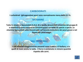 I carboidrati (glicogeno)nei pesci sono normalmente meno dello 0,5 %.
CARBOIDRATI
VITAMINE
Tutte le vitamine liposolubili (A,D,E, K) e quelle idrosolubili (vitamine del gruppo B
e vitamina C) sono presenti in concentrazioni variabile da specie a specie. Le
vitamine liposolubili sono riscontrabili nel tessuto muscolare dei pesci grassi e nel
fegato dei pesci magri.
I sali minerali maggiormente presenti sono il calcio e il fosforo, e in
quelli di mare anche lo iodio. Il ferro è contenuto in minore quantità
rispetto alle carni.
SALI MINERALI
 