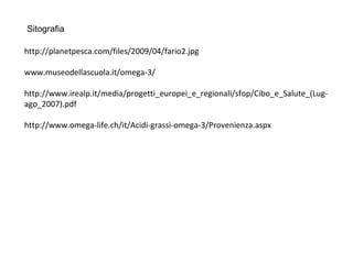 Sitografia
http://planetpesca.com/files/2009/04/fario2.jpg
www.museodellascuola.it/omega-3/
http://www.irealp.it/media/progetti_europei_e_regionali/sfop/Cibo_e_Salute_(Lug-
ago_2007).pdf
http://www.omega-life.ch/it/Acidi-grassi-omega-3/Provenienza.aspx
 