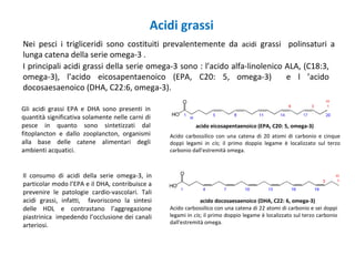 Acidi grassi
Nei pesci i trigliceridi sono costituiti prevalentemente da acidi grassi polinsaturi a
lunga catena della serie omega-3 .
I principali acidi grassi della serie omega-3 sono : l’acido alfa-linolenico ALA, (C18:3,
omega-3), l’acido eicosapentaenoico (EPA, C20: 5, omega-3) e l ’acido
docosaesaenoico (DHA, C22:6, omega-3).
Gli acidi grassi EPA e DHA sono presenti in
quantità significativa solamente nelle carni di
pesce in quanto sono sintetizzati dal
fitoplancton e dallo zooplancton, organismi
alla base delle catene alimentari degli
ambienti acquatici.
Il consumo di acidi della serie omega-3, in
particolar modo l’EPA e il DHA, contribuisce a
prevenire le patologie cardio-vascolari. Tali
acidi grassi, infatti, favoriscono la sintesi
delle HDL e contrastano l’aggregazione
piastrinica impedendo l’occlusione dei canali
arteriosi.
acido eicosapentaenoico (EPA, C20: 5, omega-3)
acido docosaesaenoico (DHA, C22: 6, omega-3)
Acido carbossilico con una catena di 22 atomi di carbonio e sei doppi
legami in cis; il primo doppio legame è localizzato sul terzo carbonio
dall'estremità omega.
Acido carbossilico con una catena di 20 atomi di carbonio e cinque
doppi legami in cis; il primo doppio legame è localizzato sul terzo
carbonio dall'estremità omega.
 